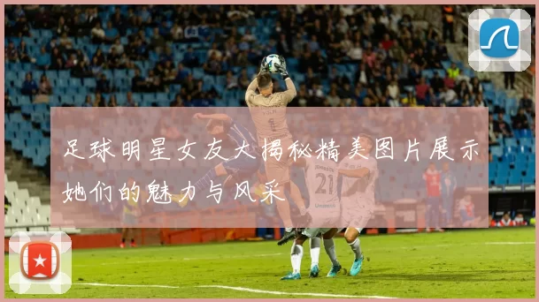 足球明星女友大揭秘精美图片展示她们的魅力与风采