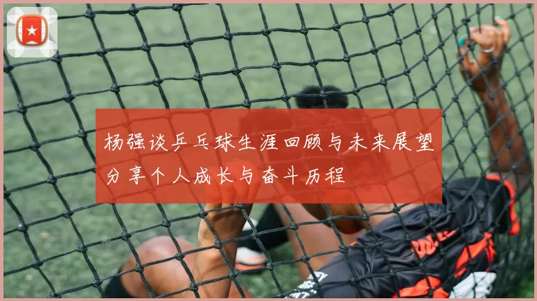 杨强谈乒乓球生涯回顾与未来展望分享个人成长与奋斗历程