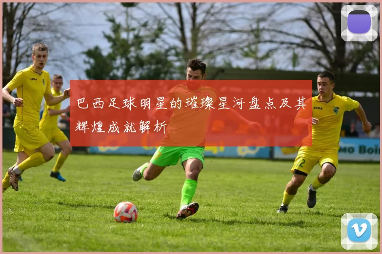 巴西足球明星的璀璨星河盘点及其辉煌成就解析