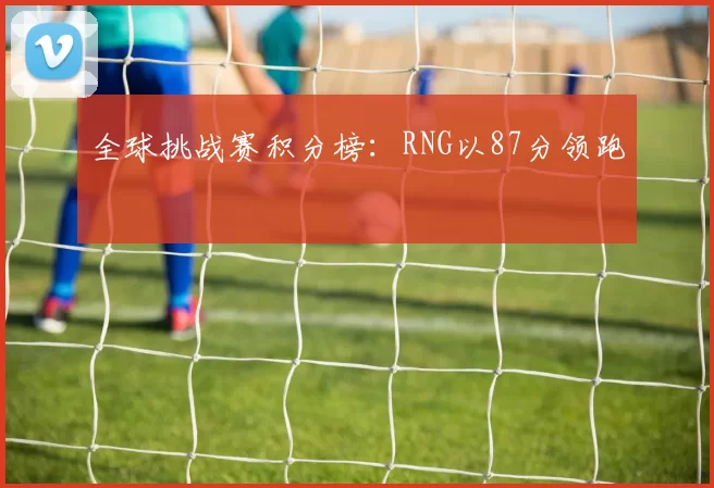 全球挑战赛积分榜：RNG以87分领跑