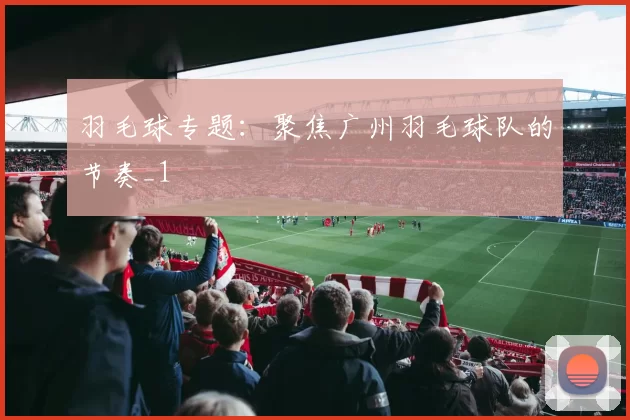 羽毛球专题：聚焦广州羽毛球队的节奏_1