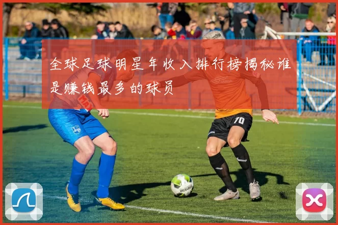 全球足球明星年收入排行榜揭秘谁是赚钱最多的球员