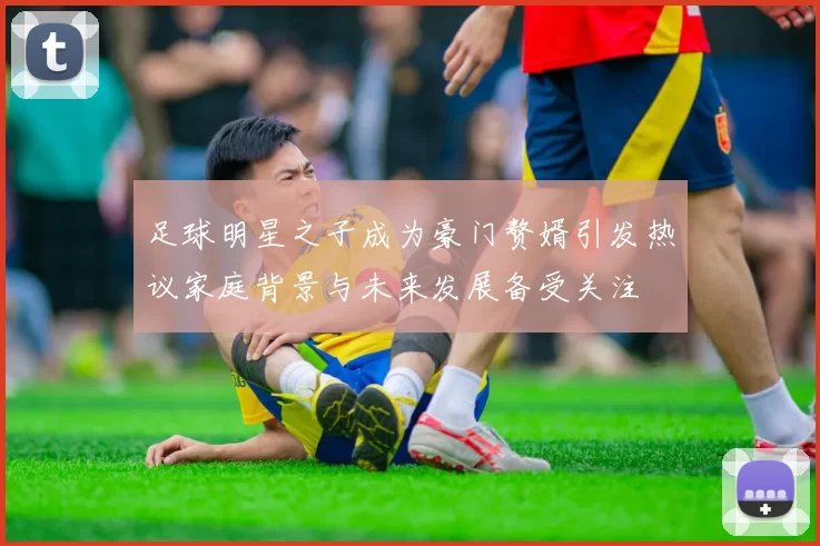 足球明星之子成为豪门赘婿引发热议家庭背景与未来发展备受关注