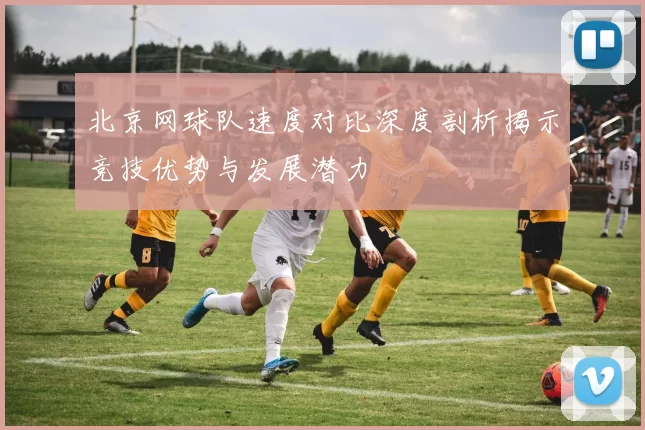 北京网球队速度对比深度剖析揭示竞技优势与发展潜力