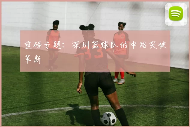 重磅专题：深圳篮球队的中路突破革新